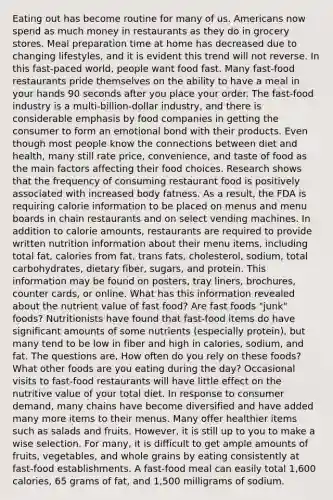 Eating out has become routine for many of us. Americans now spend as much money in restaurants as they do in grocery stores. Meal preparation time at home has decreased due to changing lifestyles, and it is evident this trend will not reverse. In this fast-paced world, people want food fast. Many fast-food restaurants pride themselves on the ability to have a meal in your hands 90 seconds after you place your order. The fast-food industry is a multi-billion-dollar industry, and there is considerable emphasis by food companies in getting the consumer to form an emotional bond with their products. Even though most people know the connections between diet and health, many still rate price, convenience, and taste of food as the main factors affecting their food choices. Research shows that the frequency of consuming restaurant food is positively associated with increased body fatness. As a result, the FDA is requiring calorie information to be placed on menus and menu boards in chain restaurants and on select vending machines. In addition to calorie amounts, restaurants are required to provide written nutrition information about their menu items, including total fat, calories from fat, trans fats, cholesterol, sodium, total carbohydrates, dietary fiber, sugars, and protein. This information may be found on posters, tray liners, brochures, counter cards, or online. What has this information revealed about the nutrient value of fast food? Are fast foods "junk" foods? Nutritionists have found that fast-food items do have significant amounts of some nutrients (especially protein), but many tend to be low in fiber and high in calories, sodium, and fat. The questions are, How often do you rely on these foods? What other foods are you eating during the day? Occasional visits to fast-food restaurants will have little effect on the nutritive value of your total diet. In response to consumer demand, many chains have become diversified and have added many more items to their menus. Many offer healthier items such as salads and fruits. However, it is still up to you to make a wise selection. For many, it is difficult to get ample amounts of fruits, vegetables, and whole grains by eating consistently at fast-food establishments. A fast-food meal can easily total 1,600 calories, 65 grams of fat, and 1,500 milligrams of sodium.