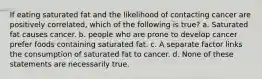 If eating saturated fat and the likelihood of contacting cancer are positively correlated, which of the following is true? a. Saturated fat causes cancer. b. people who are prone to develop cancer prefer foods containing saturated fat. c. A separate factor links the consumption of saturated fat to cancer. d. None of these statements are necessarily true.