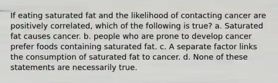 If eating saturated fat and the likelihood of contacting cancer are positively correlated, which of the following is true? a. Saturated fat causes cancer. b. people who are prone to develop cancer prefer foods containing saturated fat. c. A separate factor links the consumption of saturated fat to cancer. d. None of these statements are necessarily true.