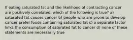 If eating saturated fat and the likelihood of contracting cancer are positively correlated, which of the following is true? a) saturated fat causes cancer b) people who are prone to develop cancer prefer foods containing saturated fat c) a separate factor links the consumption of saturated fat to cancer d) none of these statements are necessarily true