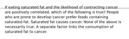 If eating saturated fat and the likelihood of contracting cancer are positively correlated, which of the following is true? People who are prone to develop cancer prefer foods containing saturated fat. Saturated fat causes cancer. None of the above is necessarily true. A separate factor links the consumption of saturated fat to cancer.