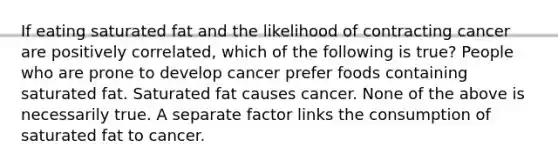 If eating saturated fat and the likelihood of contracting cancer are positively correlated, which of the following is true? People who are prone to develop cancer prefer foods containing saturated fat. Saturated fat causes cancer. None of the above is necessarily true. A separate factor links the consumption of saturated fat to cancer.