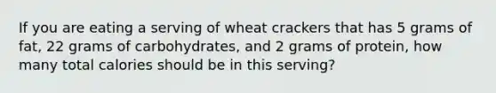 If you are eating a serving of wheat crackers that has 5 grams of fat, 22 grams of carbohydrates, and 2 grams of protein, how many total calories should be in this serving?