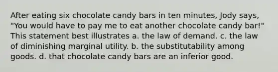 After eating six chocolate candy bars in ten minutes, Jody says, "You would have to pay me to eat another chocolate candy bar!" This statement best illustrates a. the law of demand. c. the law of diminishing marginal utility. b. the substitutability among goods. d. that chocolate candy bars are an inferior good.