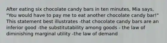 After eating six chocolate candy bars in ten minutes, Mia says, "You would have to pay me to eat another chocolate candy bar!" This statement best illustrates -that chocolate candy bars are an inferior good -the substitutability among goods - the law of diminishing marginal utility -the law of demand