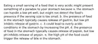 Eating a small serving of a food that is very acidic might present something of a paradox to your stomach because a. the stomach can handle a low pH well, but might not detect the food's presence if the serving size is too small. b. the presence of food in the stomach typically causes release of gastrin, but low pH inhibits release of gastrin. c. it could lead to overly acidic conditions in the stomach by increasing the pH. d. the presence of food in the stomach typically causes release of pepsin, but low pH inhibits release of pepsin. e. the high pH of the food could trigger the release of bile in the stomach.