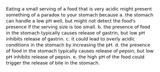 Eating a small serving of a food that is very acidic might present something of a paradox to your stomach because a. the stomach can handle a low pH well, but might not detect the food's presence if the serving size is too small. b. the presence of food in the stomach typically causes release of gastrin, but low pH inhibits release of gastrin. c. it could lead to overly acidic conditions in the stomach by increasing the pH. d. the presence of food in the stomach typically causes release of pepsin, but low pH inhibits release of pepsin. e. the high pH of the food could trigger the release of bile in the stomach.