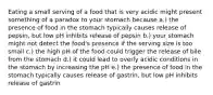 Eating a small serving of a food that is very acidic might present something of a paradox to your stomach because a.) the presence of food in the stomach typically causes release of pepsin, but low pH inhibits release of pepsin b.) your stomach might not detect the food's presence if the serving size is too small c.) the high pH of the food could trigger the release of bile from the stomach d.) it could lead to overly acidic conditions in the stomach by increasing the pH e.) the presence of food in the stomach typically causes release of gastrin, but low pH inhibits release of gastrin