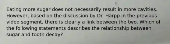 Eating more sugar does not necessarily result in more cavities. However, based on the discussion by Dr. Harpp in the previous video segment, there is clearly a link between the two. Which of the following statements describes the relationship between sugar and tooth decay?