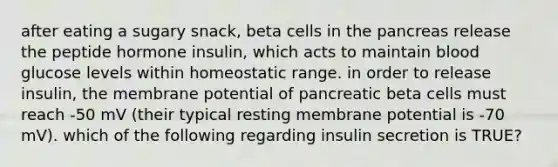 after eating a sugary snack, beta cells in the pancreas release the peptide hormone insulin, which acts to maintain blood glucose levels within homeostatic range. in order to release insulin, the membrane potential of pancreatic beta cells must reach -50 mV (their typical resting membrane potential is -70 mV). which of the following regarding insulin secretion is TRUE?