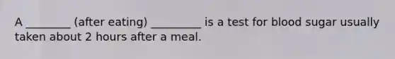 A ________ (after eating) _________ is a test for blood sugar usually taken about 2 hours after a meal.