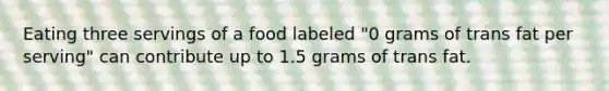 Eating three servings of a food labeled "0 grams of trans fat per serving" can contribute up to 1.5 grams of trans fat.