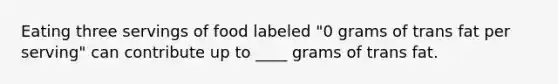 Eating three servings of food labeled "0 grams of trans fat per serving" can contribute up to ____ grams of trans fat.