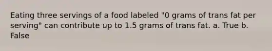 Eating three servings of a food labeled "0 grams of trans fat per serving" can contribute up to 1.5 grams of trans fat. a. True b. False