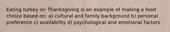 Eating turkey on Thanksgiving is an example of making a food choice based on: a) cultural and family background b) personal preference c) availability d) psychological and emotional factors