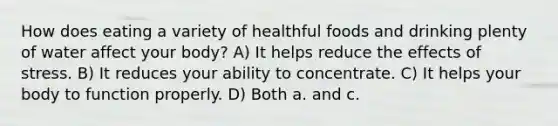 How does eating a variety of healthful foods and drinking plenty of water affect your body? A) It helps reduce the effects of stress. B) It reduces your ability to concentrate. C) It helps your body to function properly. D) Both a. and c.