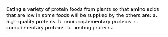 Eating a variety of protein foods from plants so that amino acids that are low in some foods will be supplied by the others are: a. high-quality proteins. b. noncomplementary proteins. c. complementary proteins. d. limiting proteins.