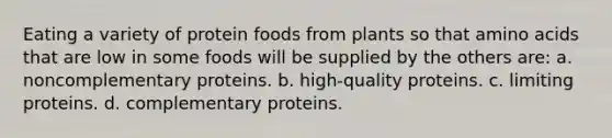 Eating a variety of protein foods from plants so that amino acids that are low in some foods will be supplied by the others are: a. noncomplementary proteins. b. high-quality proteins. c. limiting proteins. d. complementary proteins.