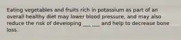 Eating vegetables and fruits rich in potassium as part of an overall healthy diet may lower blood pressure, and may also reduce the risk of developing ___ ___ and help to decrease bone loss.