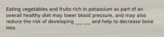 Eating vegetables and fruits rich in potassium as part of an overall healthy diet may lower blood pressure, and may also reduce the risk of developing ___ ___ and help to decrease bone loss.