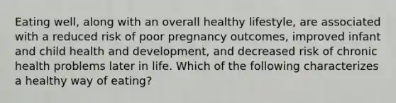 Eating well, along with an overall healthy lifestyle, are associated with a reduced risk of poor pregnancy outcomes, improved infant and child health and development, and decreased risk of chronic health problems later in life. Which of the following characterizes a healthy way of eating?