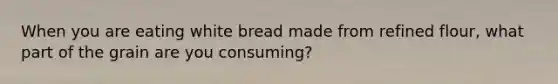 When you are eating white bread made from refined flour, what part of the grain are you consuming?