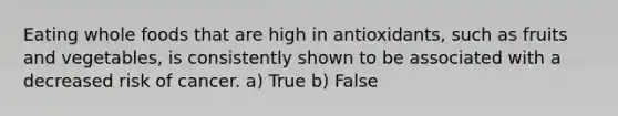 Eating whole foods that are high in antioxidants, such as fruits and vegetables, is consistently shown to be associated with a decreased risk of cancer. a) True b) False