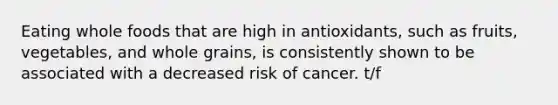 Eating whole foods that are high in antioxidants, such as fruits, vegetables, and whole grains, is consistently shown to be associated with a decreased risk of cancer. t/f