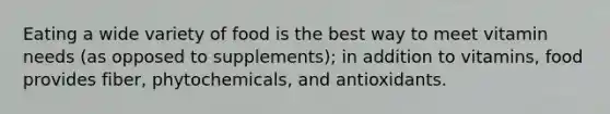 Eating a wide variety of food is the best way to meet vitamin needs (as opposed to supplements); in addition to vitamins, food provides fiber, phytochemicals, and antioxidants.