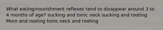 What eating/nourishment reflexes tend to disappear around 3 to 4 months of age? sucking and tonic neck sucking and rooting Moro and rooting tonic neck and rooting