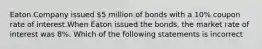 Eaton Company issued 5 million of bonds with a 10% coupon rate of interest.When Eaton issued the bonds, the market rate of interest was 8%. Which of the following statements is incorrect