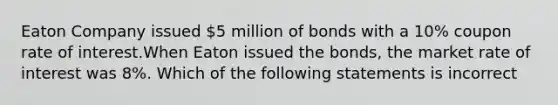 Eaton Company issued 5 million of bonds with a 10% coupon rate of interest.When Eaton issued the bonds, the market rate of interest was 8%. Which of the following statements is incorrect