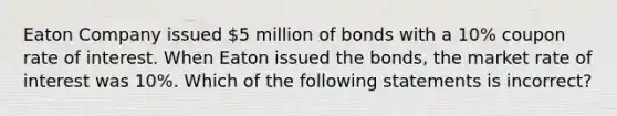 Eaton Company issued 5 million of bonds with a 10% coupon rate of interest. When Eaton issued the bonds, the market rate of interest was 10%. Which of the following statements is incorrect?