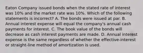 Eaton Company issued bonds when the stated rate of interest was 10% and the market rate was 10%. Which of the following statements is incorrect? A. The bonds were issued at par. B. Annual interest expense will equal the company's annual cash payments for interest. C. The book value of the bonds will decrease as cash interest payments are made. D. Annual interest expense is the same regardless of whether the effective-interest or straight-line method of amortization is used.