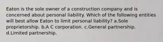 Eaton is the sole owner of a construction company and is concerned about personal liability. Which of the following entities will best allow Eaton to limit personal liability? a.Sole proprietorship. b.A C corporation. c.General partnership. d.Limited partnership.