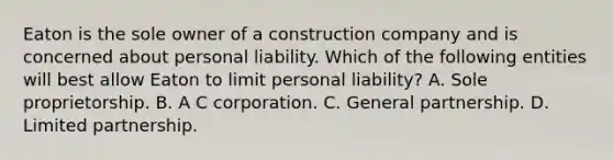 Eaton is the sole owner of a construction company and is concerned about personal liability. Which of the following entities will best allow Eaton to limit personal liability? A. Sole proprietorship. B. A C corporation. C. General partnership. D. Limited partnership.