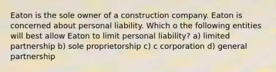 Eaton is the sole owner of a construction company. Eaton is concerned about personal liability. Which o the following entities will best allow Eaton to limit personal liability? a) limited partnership b) sole proprietorship c) c corporation d) general partnership