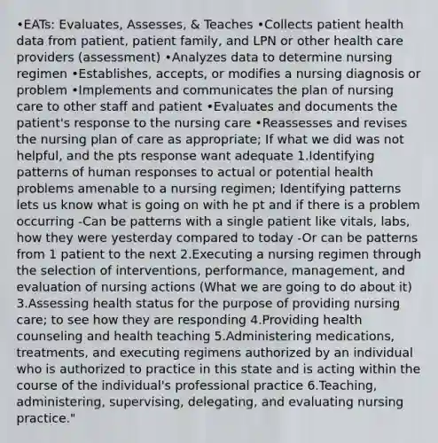 •EATs: Evaluates, Assesses, & Teaches •Collects patient health data from patient, patient family, and LPN or other health care providers (assessment) •Analyzes data to determine nursing regimen •Establishes, accepts, or modifies a nursing diagnosis or problem •Implements and communicates the plan of nursing care to other staff and patient •Evaluates and documents the patient's response to the nursing care •Reassesses and revises the nursing plan of care as appropriate; If what we did was not helpful, and the pts response want adequate 1.Identifying patterns of human responses to actual or potential health problems amenable to a nursing regimen; Identifying patterns lets us know what is going on with he pt and if there is a problem occurring -Can be patterns with a single patient like vitals, labs, how they were yesterday compared to today -Or can be patterns from 1 patient to the next 2.Executing a nursing regimen through the selection of interventions, performance, management, and evaluation of nursing actions (What we are going to do about it) 3.Assessing health status for the purpose of providing nursing care; to see how they are responding 4.Providing health counseling and health teaching 5.Administering medications, treatments, and executing regimens authorized by an individual who is authorized to practice in this state and is acting within the course of the individual's professional practice 6.Teaching, administering, supervising, delegating, and evaluating nursing practice."