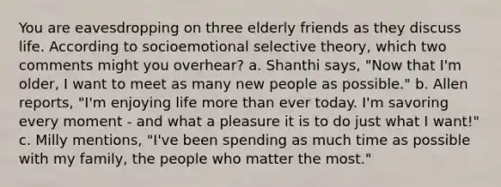 You are eavesdropping on three elderly friends as they discuss life. According to socioemotional selective theory, which two comments might you overhear? a. Shanthi says, "Now that I'm older, I want to meet as many new people as possible." b. Allen reports, "I'm enjoying life more than ever today. I'm savoring every moment - and what a pleasure it is to do just what I want!" c. Milly mentions, "I've been spending as much time as possible with my family, the people who matter the most."