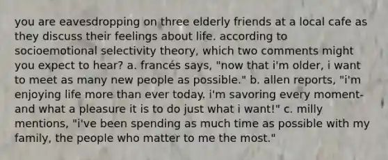 you are eavesdropping on three elderly friends at a local cafe as they discuss their feelings about life. according to socioemotional selectivity theory, which two comments might you expect to hear? a. francés says, "now that i'm older, i want to meet as many new people as possible." b. allen reports, "i'm enjoying life more than ever today. i'm savoring every moment- and what a pleasure it is to do just what i want!" c. milly mentions, "i've been spending as much time as possible with my family, the people who matter to me the most."