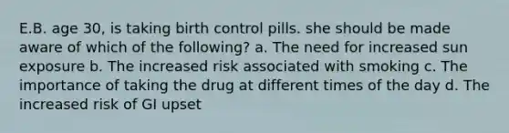 E.B. age 30, is taking birth control pills. she should be made aware of which of the following? a. The need for increased sun exposure b. The increased risk associated with smoking c. The importance of taking the drug at different times of the day d. The increased risk of GI upset