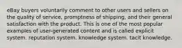 eBay buyers voluntarily comment to other users and sellers on the quality of service, promptness of shipping, and their general satisfaction with the product. This is one of the most popular examples of user-generated content and is called explicit system. reputation system. knowledge system. tacit knowledge.