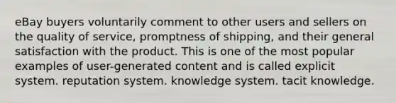 eBay buyers voluntarily comment to other users and sellers on the quality of service, promptness of shipping, and their general satisfaction with the product. This is one of the most popular examples of user-generated content and is called explicit system. reputation system. knowledge system. tacit knowledge.