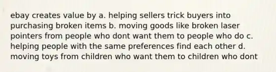 ebay creates value by a. helping sellers trick buyers into purchasing broken items b. moving goods like broken laser pointers from people who dont want them to people who do c. helping people with the same preferences find each other d. moving toys from children who want them to children who dont