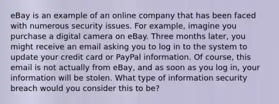 eBay is an example of an online company that has been faced with numerous security issues. For example, imagine you purchase a digital camera on eBay. Three months later, you might receive an email asking you to log in to the system to update your credit card or PayPal information. Of course, this email is not actually from eBay, and as soon as you log in, your information will be stolen. What type of information security breach would you consider this to be?