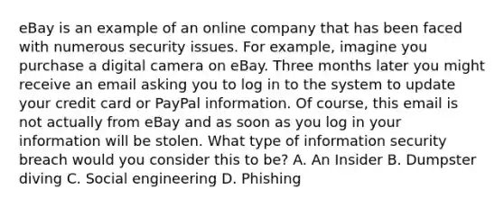 eBay is an example of an online company that has been faced with numerous security issues. For example, imagine you purchase a digital camera on eBay. Three months later you might receive an email asking you to log in to the system to update your credit card or PayPal information. Of course, this email is not actually from eBay and as soon as you log in your information will be stolen. What type of information security breach would you consider this to be? A. An Insider B. Dumpster diving C. Social engineering D. Phishing