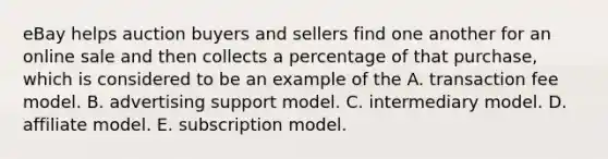 eBay helps auction buyers and sellers find one another for an online sale and then collects a percentage of that purchase, which is considered to be an example of the A. transaction fee model. B. advertising support model. C. intermediary model. D. affiliate model. E. subscription model.