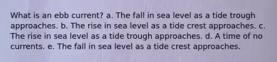 What is an ebb current? a. The fall in sea level as a tide trough approaches. b. The rise in sea level as a tide crest approaches. c. The rise in sea level as a tide trough approaches. d. A time of no currents. e. The fall in sea level as a tide crest approaches.