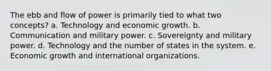 The ebb and flow of power is primarily tied to what two concepts? a. Technology and economic growth. b. Communication and military power. c. Sovereignty and military power. d. Technology and the number of states in the system. e. Economic growth and international organizations.