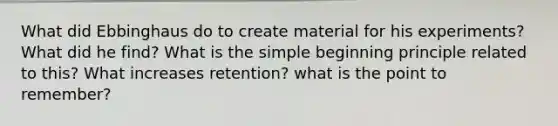 What did Ebbinghaus do to create material for his experiments? What did he find? What is the simple beginning principle related to this? What increases retention? what is the point to remember?